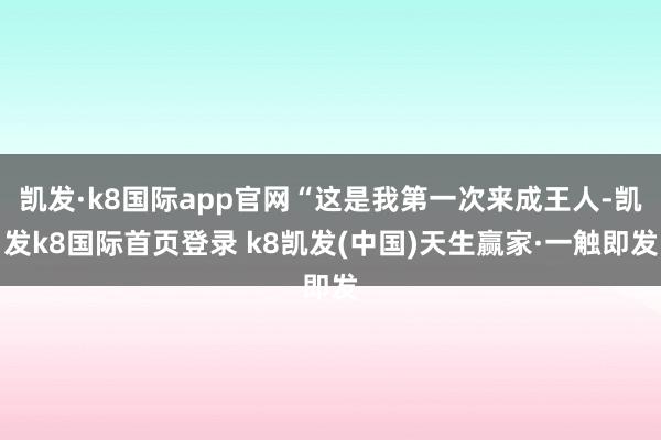 凯发·k8国际app官网“这是我第一次来成王人-凯发k8国际首页登录 k8凯发(中国)天生赢家·一触即发