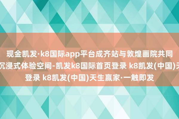 现金凯发·k8国际app平台成齐站与敦煌画院共同带来“屏见敦煌”沉浸式体验空间-凯发k8国际首页登录 k8凯发(中国)天生赢家·一触即发