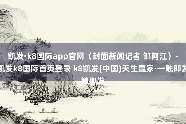 凯发·k8国际app官网（封面新闻记者 邹阿江）-凯发k8国际首页登录 k8凯发(中国)天生赢家·一触即发