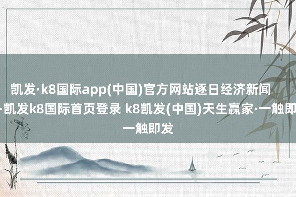 凯发·k8国际app(中国)官方网站逐日经济新闻       -凯发k8国际首页登录 k8凯发(中国)天生赢家·一触即发