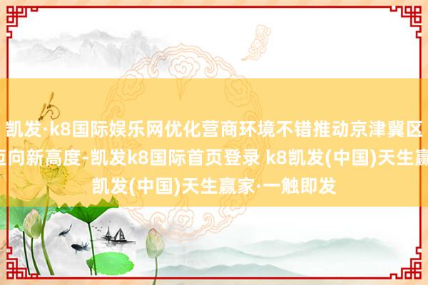 凯发·k8国际娱乐网优化营商环境不错推动京津冀区域协同发展迈向新高度-凯发k8国际首页登录 k8凯发(中国)天生赢家·一触即发