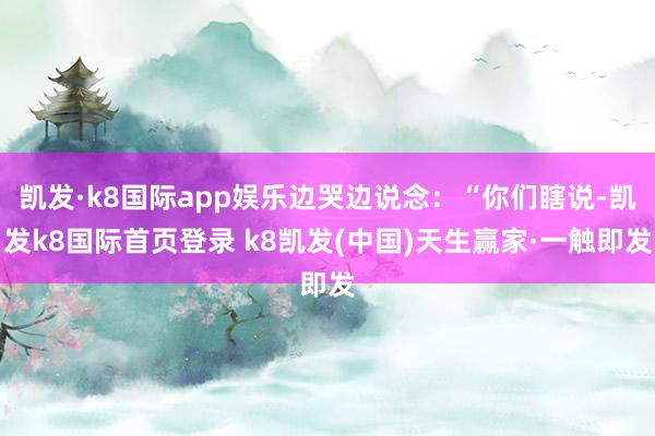 凯发·k8国际app娱乐边哭边说念：“你们瞎说-凯发k8国际首页登录 k8凯发(中国)天生赢家·一触即发