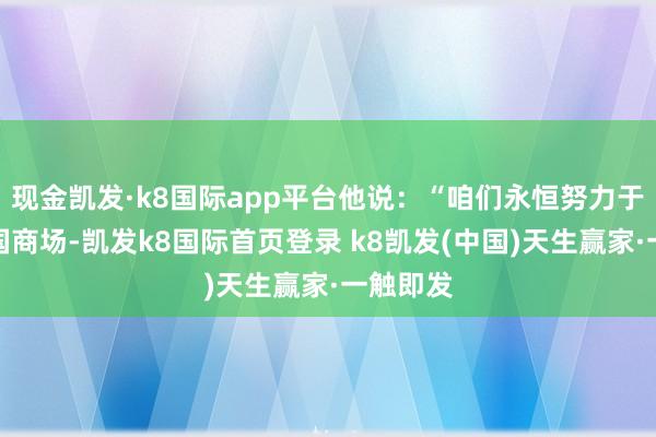 现金凯发·k8国际app平台他说：“咱们永恒努力于劳动中国商场-凯发k8国际首页登录 k8凯发(中国)天生赢家·一触即发