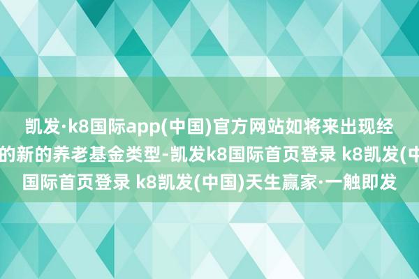 凯发·k8国际app(中国)官方网站如将来出现经养老基金监管部门招供的新的养老基金类型-凯发k8国际首页登录 k8凯发(中国)天生赢家·一触即发