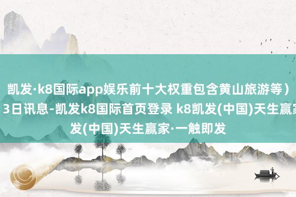 凯发·k8国际app娱乐前十大权重包含黄山旅游等）金融界9月13日讯息-凯发k8国际首页登录 k8凯发(中国)天生赢家·一触即发