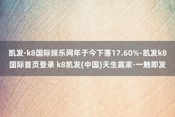 凯发·k8国际娱乐网年于今下落17.60%-凯发k8国际首页登录 k8凯发(中国)天生赢家·一触即发