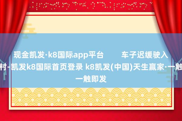 现金凯发·k8国际app平台        车子迟缓驶入迈合村-凯发k8国际首页登录 k8凯发(中国)天生赢家·一触即发