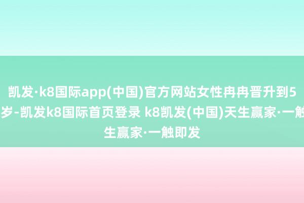 凯发·k8国际app(中国)官方网站女性冉冉晋升到55-58岁-凯发k8国际首页登录 k8凯发(中国)天生赢家·一触即发