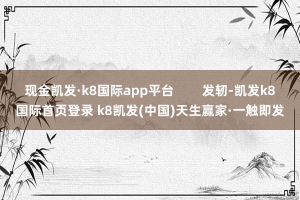 现金凯发·k8国际app平台        发轫-凯发k8国际首页登录 k8凯发(中国)天生赢家·一触即发