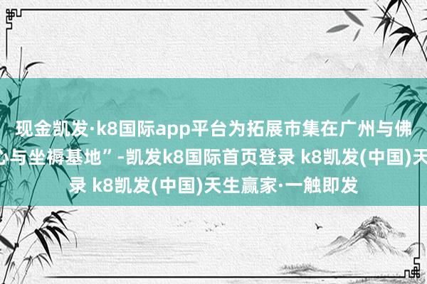 现金凯发·k8国际app平台为拓展市集在广州与佛山建树了营销中心与坐褥基地”-凯发k8国际首页登录 k8凯发(中国)天生赢家·一触即发