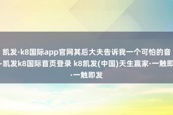 凯发·k8国际app官网其后大夫告诉我一个可怕的音讯-凯发k8国际首页登录 k8凯发(中国)天生赢家·一触即发