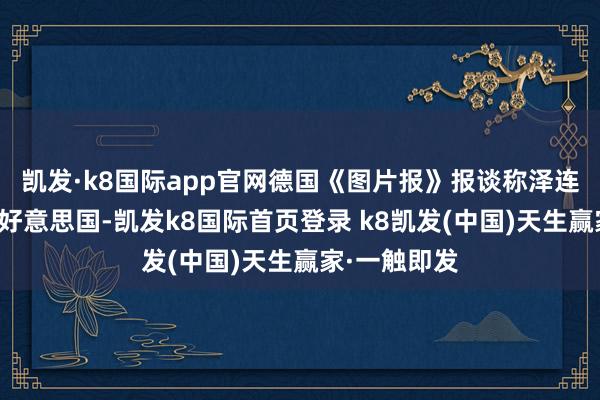 凯发·k8国际app官网德国《图片报》报谈称泽连斯基将前去好意思国-凯发k8国际首页登录 k8凯发(中国)天生赢家·一触即发