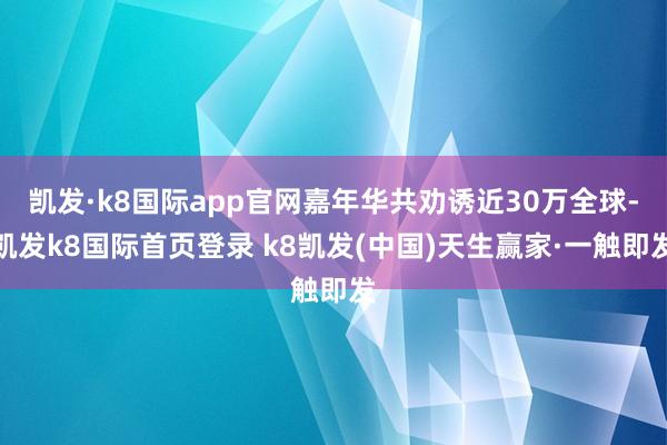 凯发·k8国际app官网嘉年华共劝诱近30万全球-凯发k8国际首页登录 k8凯发(中国)天生赢家·一触即发