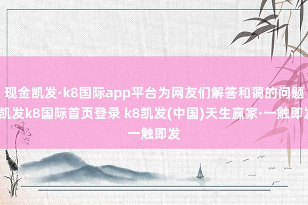 现金凯发·k8国际app平台为网友们解答和蔼的问题-凯发k8国际首页登录 k8凯发(中国)天生赢家·一触即发