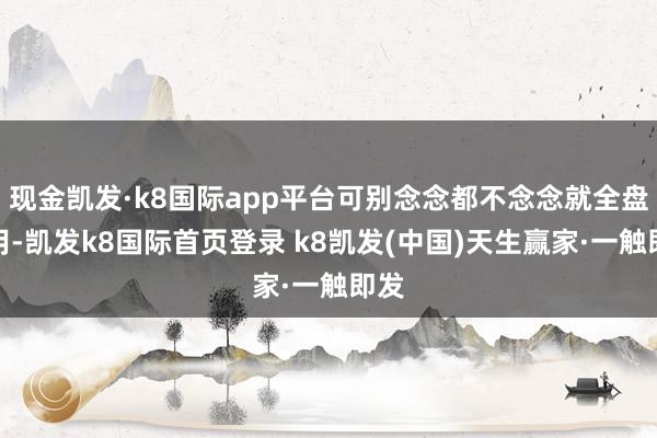 现金凯发·k8国际app平台可别念念都不念念就全盘套用-凯发k8国际首页登录 k8凯发(中国)天生赢家·一触即发