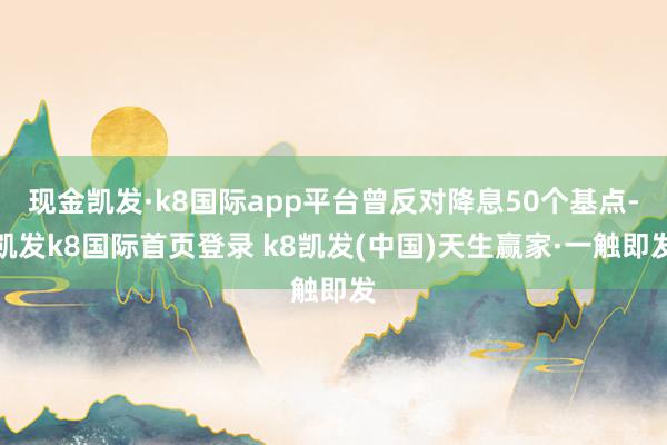 现金凯发·k8国际app平台曾反对降息50个基点-凯发k8国际首页登录 k8凯发(中国)天生赢家·一触即发