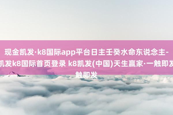 现金凯发·k8国际app平台日主壬癸水命东说念主-凯发k8国际首页登录 k8凯发(中国)天生赢家·一触即发