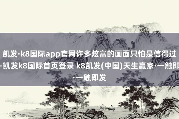 凯发·k8国际app官网许多炫富的画面只怕是信得过的-凯发k8国际首页登录 k8凯发(中国)天生赢家·一触即发