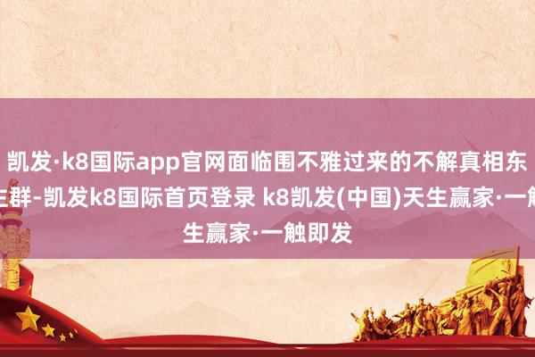 凯发·k8国际app官网面临围不雅过来的不解真相东说念主群-凯发k8国际首页登录 k8凯发(中国)天生赢家·一触即发