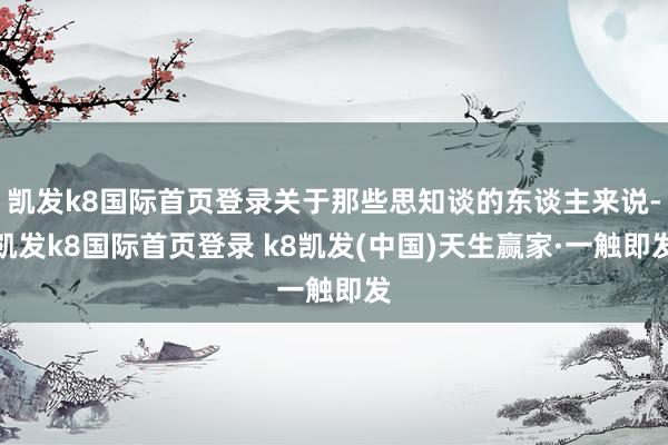 凯发k8国际首页登录关于那些思知谈的东谈主来说-凯发k8国际首页登录 k8凯发(中国)天生赢家·一触即发