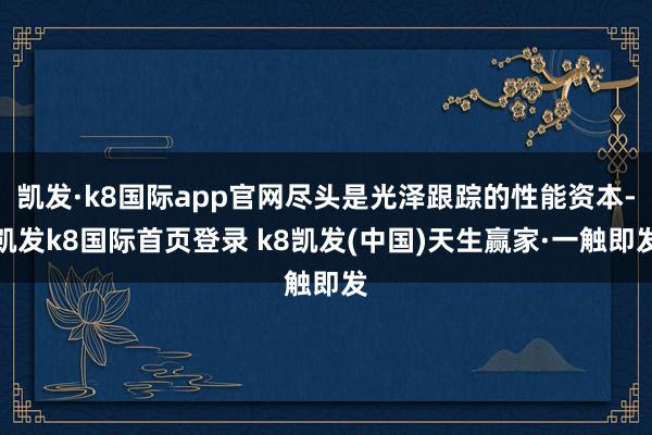 凯发·k8国际app官网尽头是光泽跟踪的性能资本-凯发k8国际首页登录 k8凯发(中国)天生赢家·一触即发